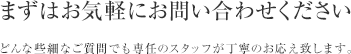 まずはお気軽にお問い合わせください どんな些細なご質問でも専任のスタッフが丁寧のお応え致します。