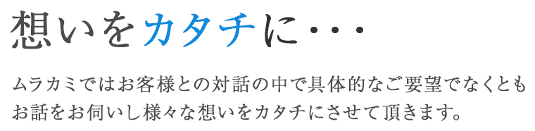 想いをカタチに・・・　ムラカミではお客様との対話の中で具体的なご要望でなくともお話をお伺いし様々な想いをカタチにさせて頂きます。