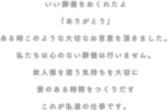 いい葬儀をおくれたよ「ありがとう」ある時このような大切なお言葉を頂きました。私たちは心のない葬儀は行いません。故人様を想う気持ちを大切に愛のある時間をつくりだすこれが私達の仕事です。