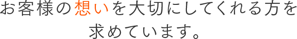 お客様の想いを大切にしてくれる方を 求めています。