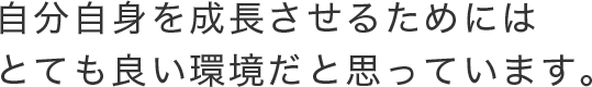 自分自身を成長させるためにはとても良い環境だと思っています。