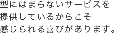 型にはまらないサービスを提供しているからこそ感じられる喜びがあります。