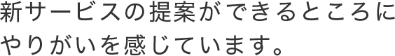 新サービスの提案ができるところにやりがいを感じています。